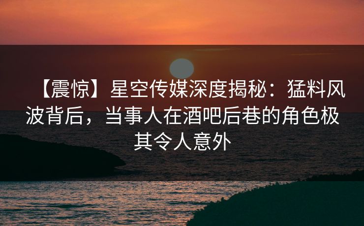【震惊】星空传媒深度揭秘：猛料风波背后，当事人在酒吧后巷的角色极其令人意外