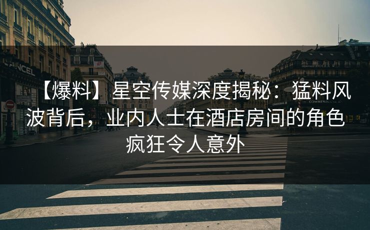 【爆料】星空传媒深度揭秘：猛料风波背后，业内人士在酒店房间的角色疯狂令人意外