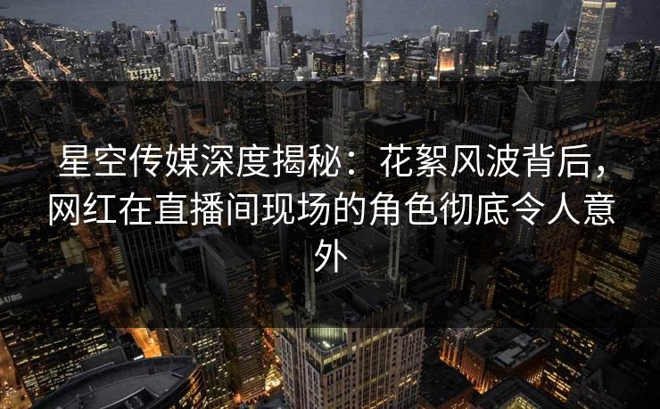 星空传媒深度揭秘：花絮风波背后，网红在直播间现场的角色彻底令人意外