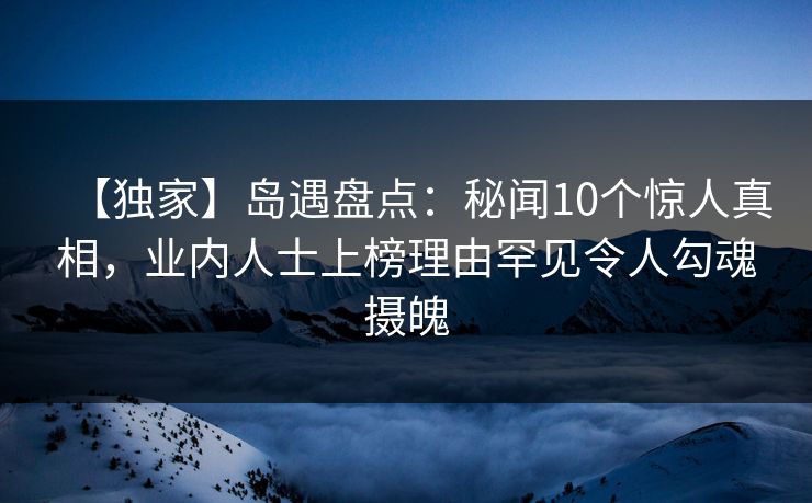【独家】岛遇盘点：秘闻10个惊人真相，业内人士上榜理由罕见令人勾魂摄魄