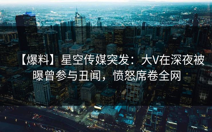 【爆料】星空传媒突发：大V在深夜被曝曾参与丑闻，愤怒席卷全网