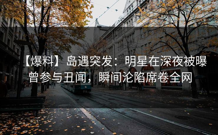 【爆料】岛遇突发：明星在深夜被曝曾参与丑闻，瞬间沦陷席卷全网