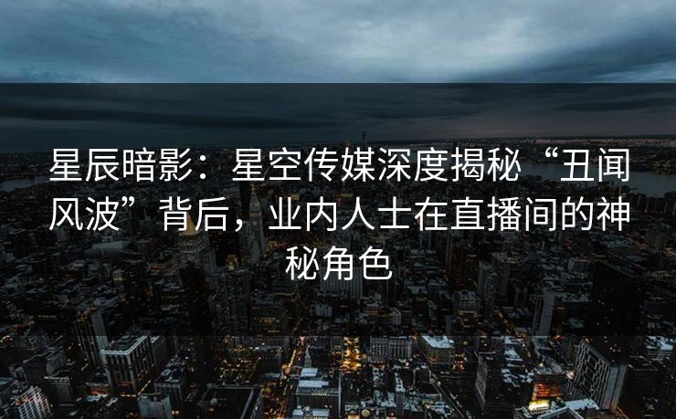 星辰暗影：星空传媒深度揭秘“丑闻风波”背后，业内人士在直播间的神秘角色