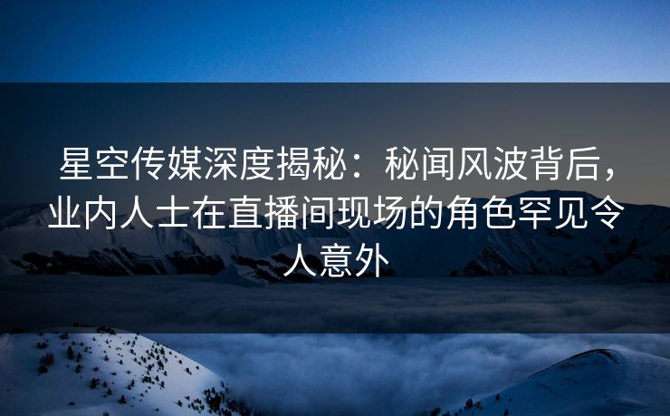 星空传媒深度揭秘：秘闻风波背后，业内人士在直播间现场的角色罕见令人意外