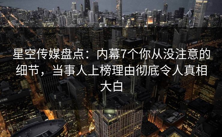 星空传媒盘点：内幕7个你从没注意的细节，当事人上榜理由彻底令人真相大白