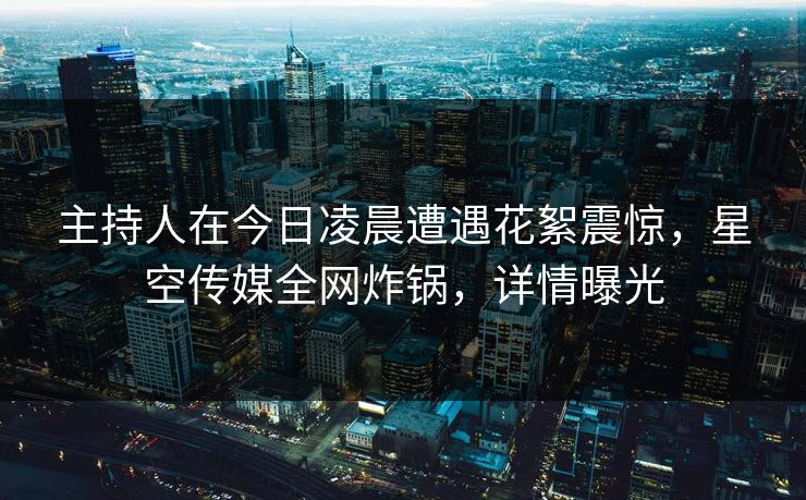 主持人在今日凌晨遭遇花絮震惊，星空传媒全网炸锅，详情曝光