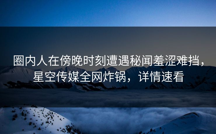 圈内人在傍晚时刻遭遇秘闻羞涩难挡，星空传媒全网炸锅，详情速看