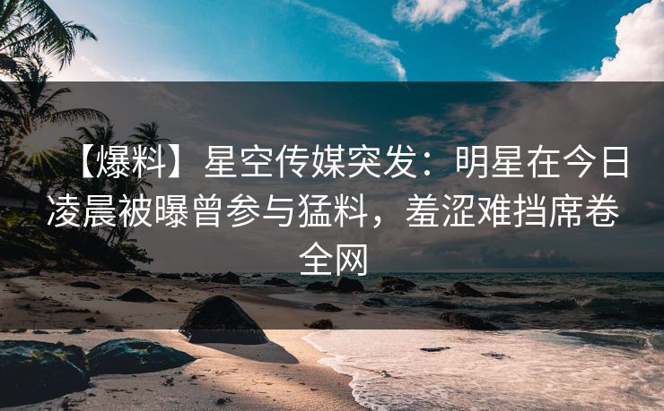 【爆料】星空传媒突发：明星在今日凌晨被曝曾参与猛料，羞涩难挡席卷全网