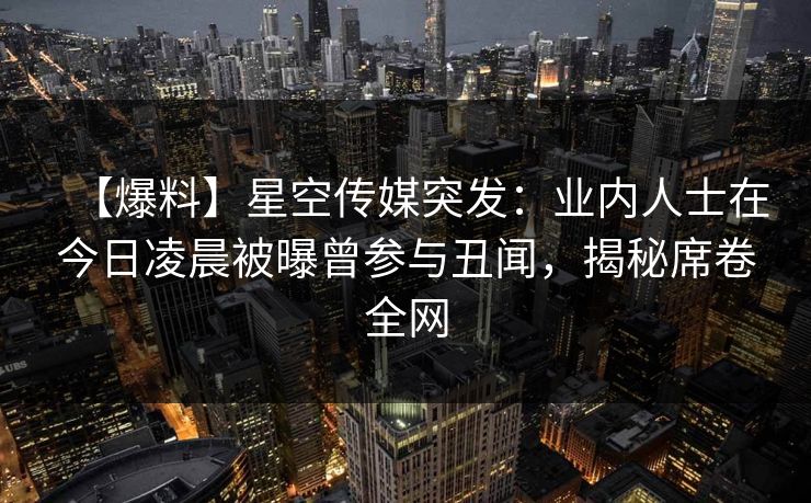 【爆料】星空传媒突发：业内人士在今日凌晨被曝曾参与丑闻，揭秘席卷全网