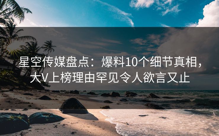 星空传媒盘点：爆料10个细节真相，大V上榜理由罕见令人欲言又止