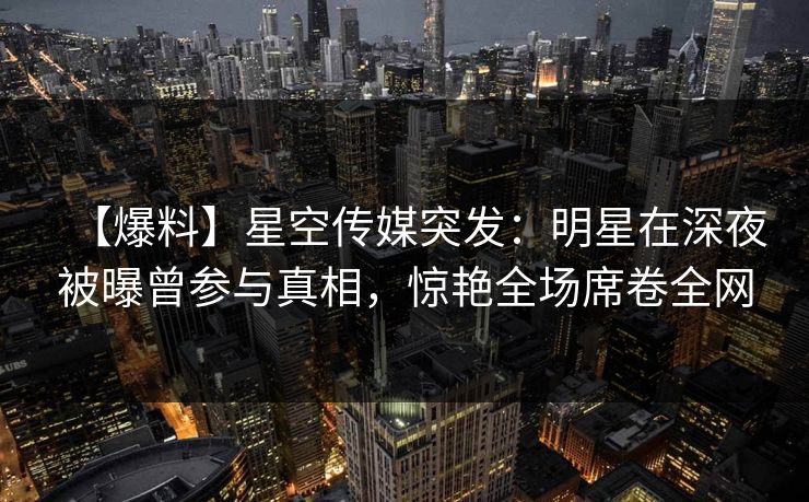 【爆料】星空传媒突发：明星在深夜被曝曾参与真相，惊艳全场席卷全网