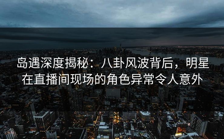 岛遇深度揭秘：八卦风波背后，明星在直播间现场的角色异常令人意外