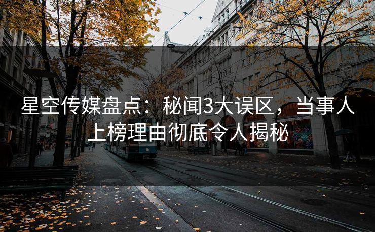 星空传媒盘点：秘闻3大误区，当事人上榜理由彻底令人揭秘