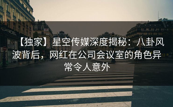 【独家】星空传媒深度揭秘：八卦风波背后，网红在公司会议室的角色异常令人意外