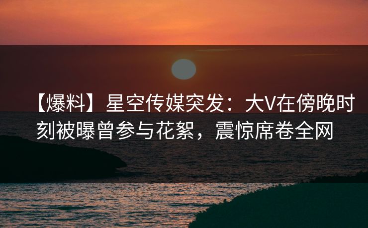 【爆料】星空传媒突发：大V在傍晚时刻被曝曾参与花絮，震惊席卷全网