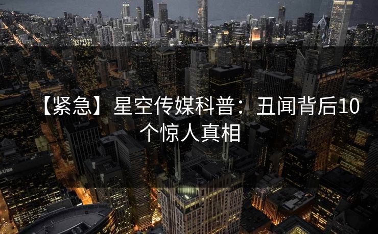 【紧急】星空传媒科普：丑闻背后10个惊人真相