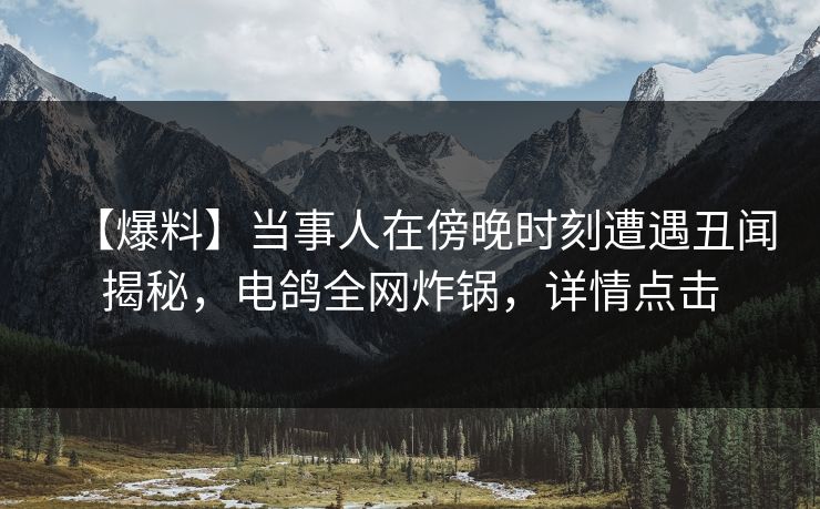 【爆料】当事人在傍晚时刻遭遇丑闻揭秘，电鸽全网炸锅，详情点击