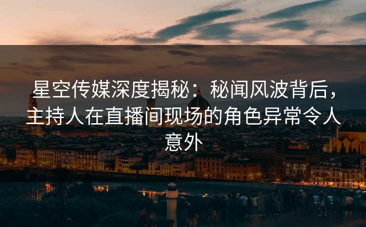星空传媒深度揭秘：秘闻风波背后，主持人在直播间现场的角色异常令人意外