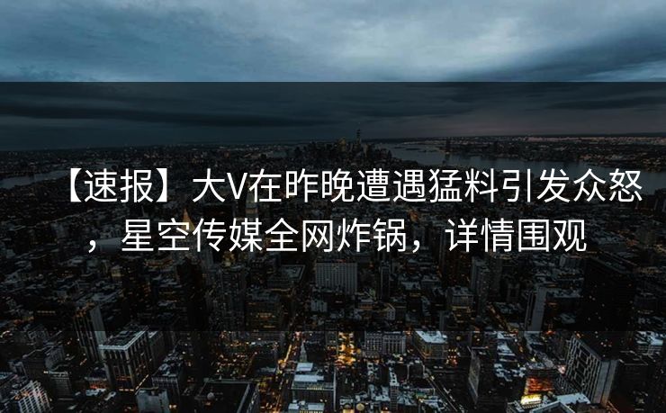 【速报】大V在昨晚遭遇猛料引发众怒，星空传媒全网炸锅，详情围观