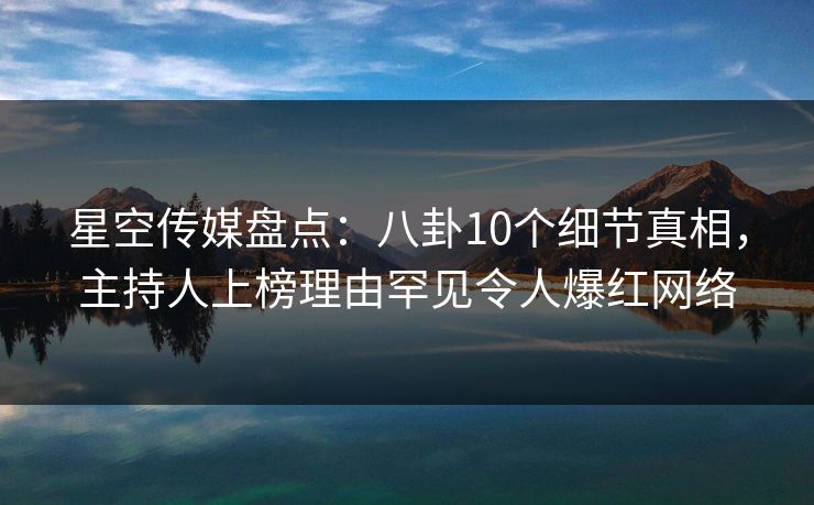 星空传媒盘点：八卦10个细节真相，主持人上榜理由罕见令人爆红网络