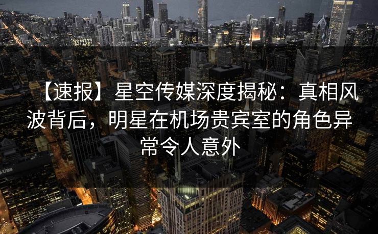 【速报】星空传媒深度揭秘：真相风波背后，明星在机场贵宾室的角色异常令人意外