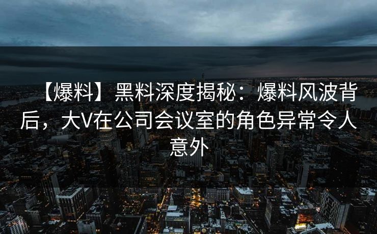 【爆料】黑料深度揭秘：爆料风波背后，大V在公司会议室的角色异常令人意外