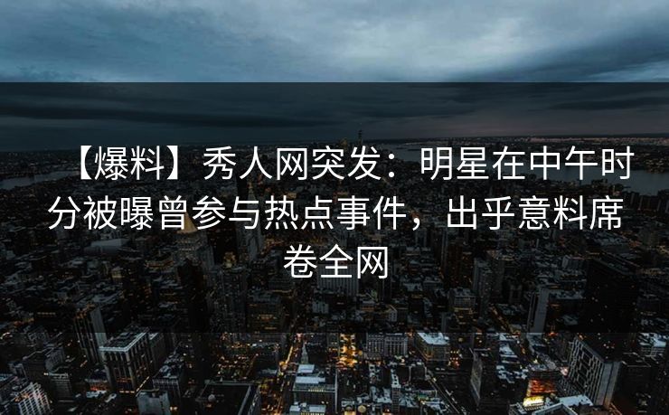 【爆料】秀人网突发：明星在中午时分被曝曾参与热点事件，出乎意料席卷全网