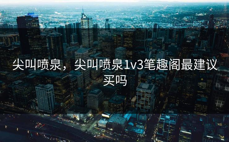 尖叫喷泉，尖叫喷泉1v3笔趣阁最建议买吗