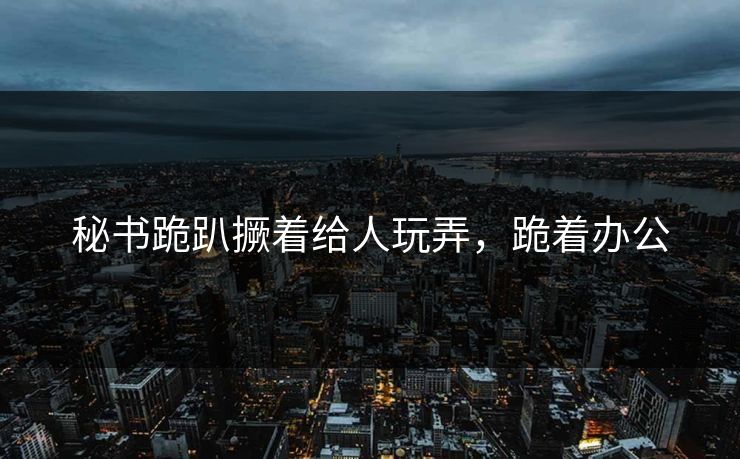 秘书跪趴撅着给人玩弄，跪着办公