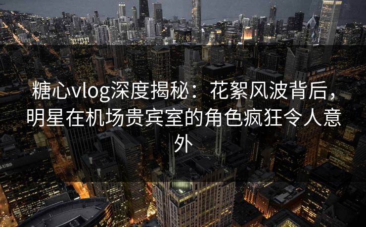 糖心vlog深度揭秘：花絮风波背后，明星在机场贵宾室的角色疯狂令人意外