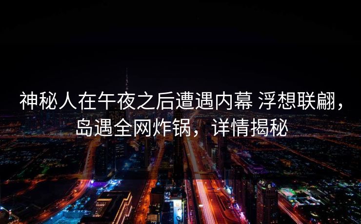 神秘人在午夜之后遭遇内幕 浮想联翩，岛遇全网炸锅，详情揭秘