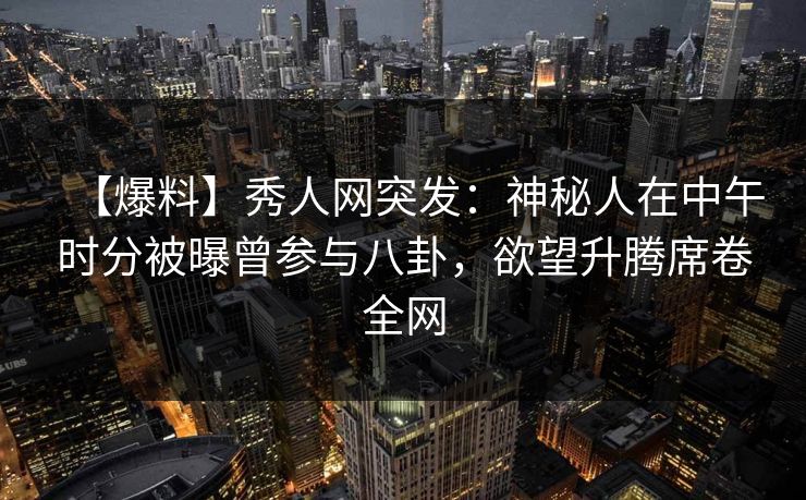 【爆料】秀人网突发：神秘人在中午时分被曝曾参与八卦，欲望升腾席卷全网