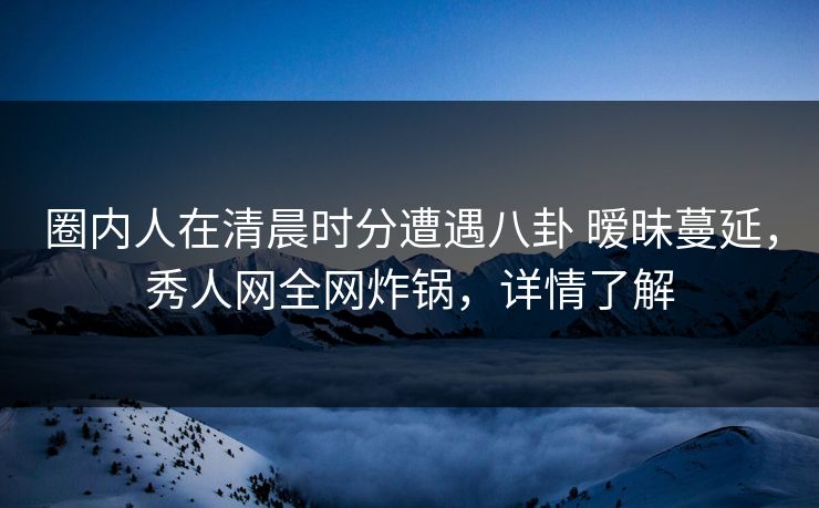 圈内人在清晨时分遭遇八卦 暧昧蔓延，秀人网全网炸锅，详情了解