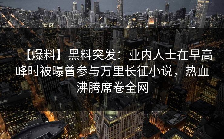 【爆料】黑料突发：业内人士在早高峰时被曝曾参与万里长征小说，热血沸腾席卷全网