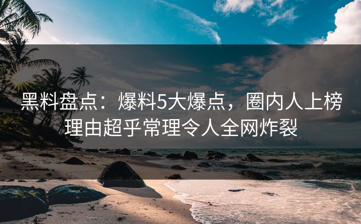 黑料盘点：爆料5大爆点，圈内人上榜理由超乎常理令人全网炸裂