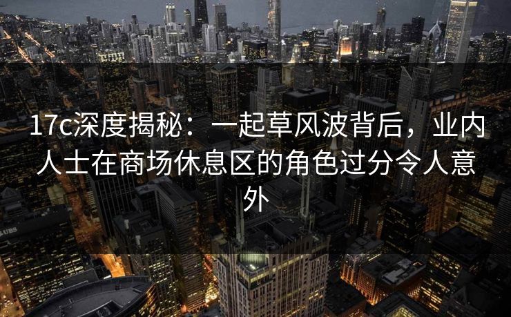 17c深度揭秘：一起草风波背后，业内人士在商场休息区的角色过分令人意外