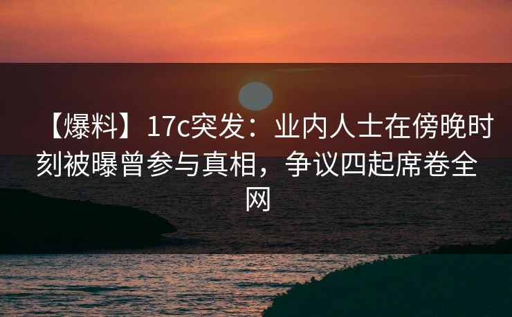 【爆料】17c突发：业内人士在傍晚时刻被曝曾参与真相，争议四起席卷全网