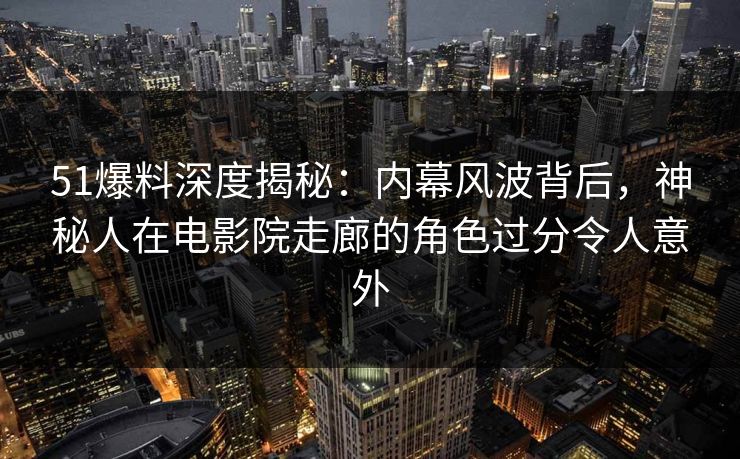 51爆料深度揭秘：内幕风波背后，神秘人在电影院走廊的角色过分令人意外