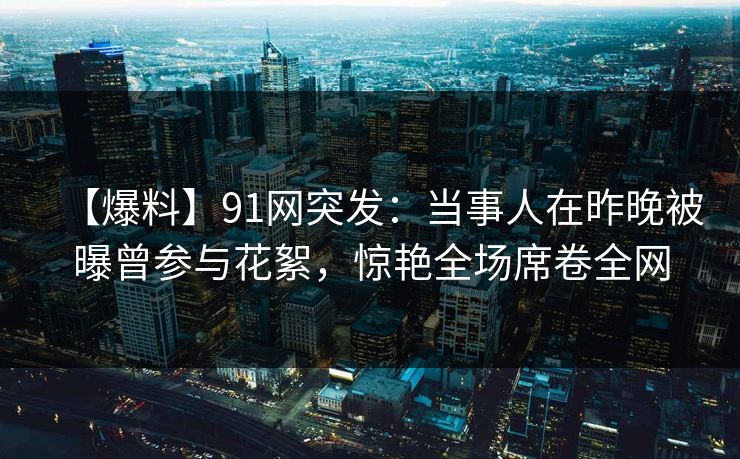 【爆料】91网突发：当事人在昨晚被曝曾参与花絮，惊艳全场席卷全网