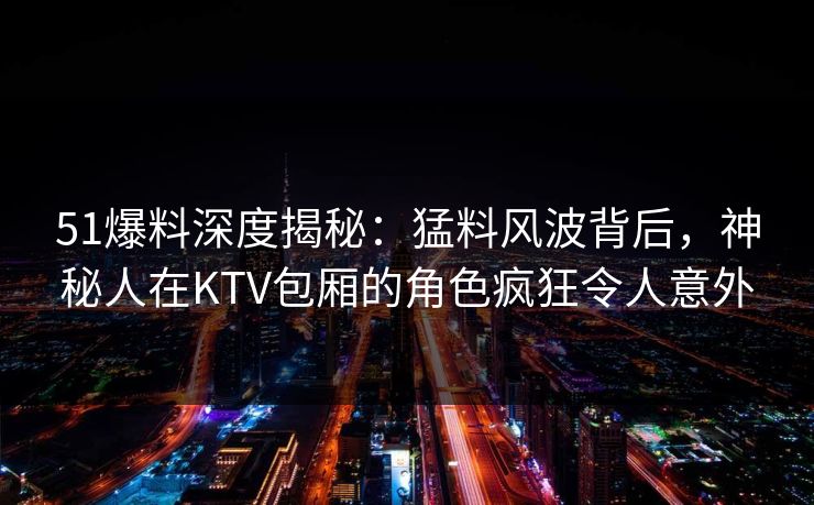 51爆料深度揭秘：猛料风波背后，神秘人在KTV包厢的角色疯狂令人意外