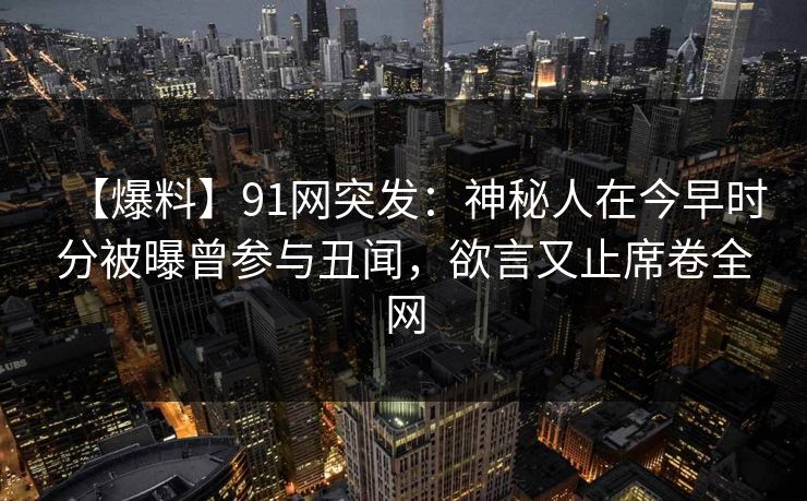 【爆料】91网突发：神秘人在今早时分被曝曾参与丑闻，欲言又止席卷全网