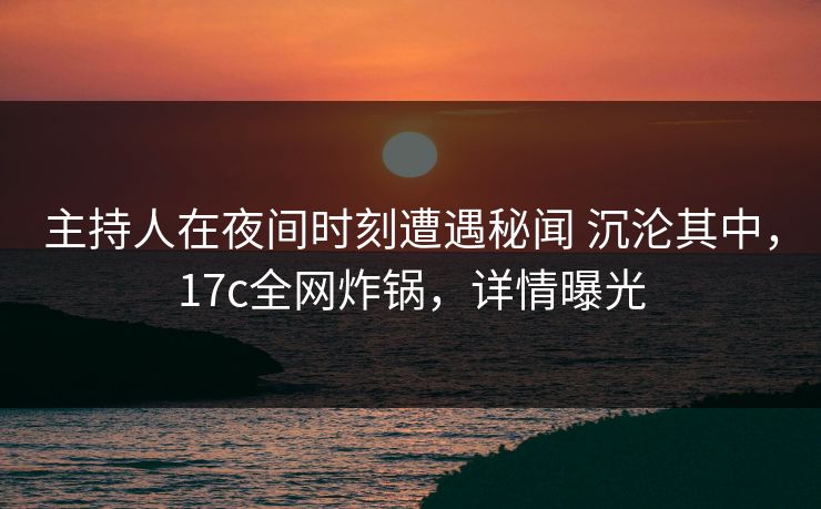主持人在夜间时刻遭遇秘闻 沉沦其中，17c全网炸锅，详情曝光