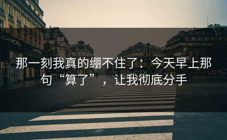 那一刻我真的绷不住了：今天早上那句“算了”，让我彻底分手