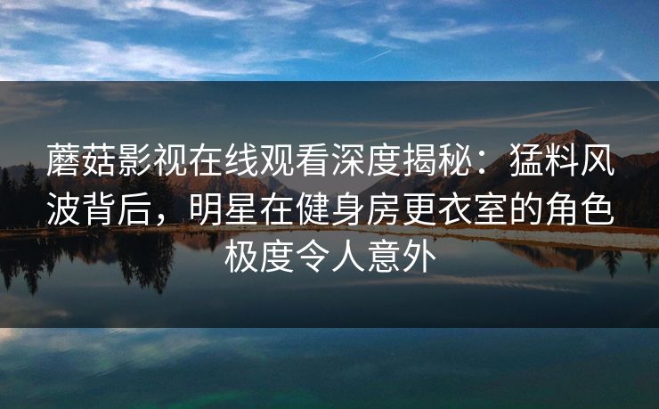 蘑菇影视在线观看深度揭秘：猛料风波背后，明星在健身房更衣室的角色极度令人意外