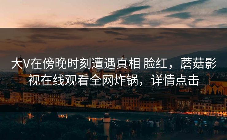 大V在傍晚时刻遭遇真相 脸红，蘑菇影视在线观看全网炸锅，详情点击
