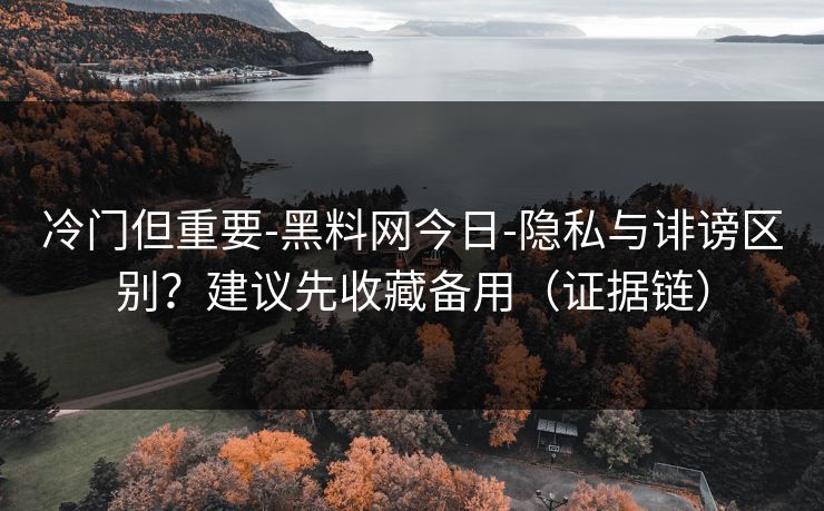 冷门但重要-黑料网今日-隐私与诽谤区别？建议先收藏备用（证据链）