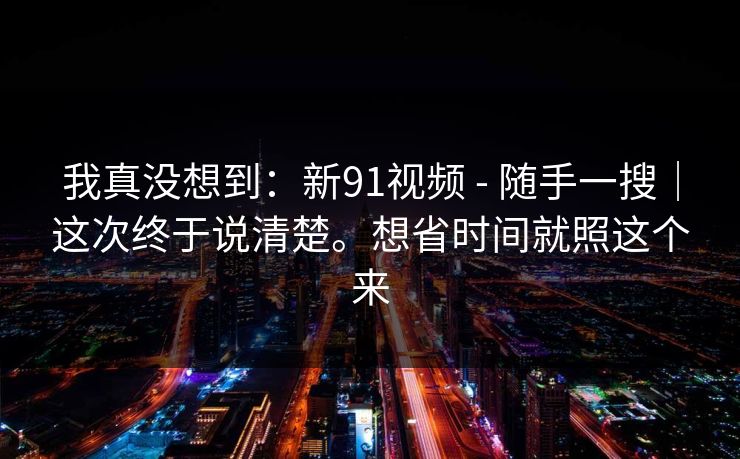 我真没想到：新91视频 - 随手一搜｜这次终于说清楚。想省时间就照这个来