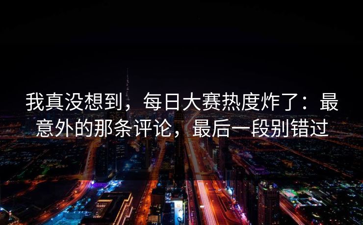 我真没想到，每日大赛热度炸了：最意外的那条评论，最后一段别错过