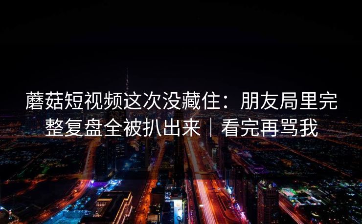 蘑菇短视频这次没藏住：朋友局里完整复盘全被扒出来｜看完再骂我