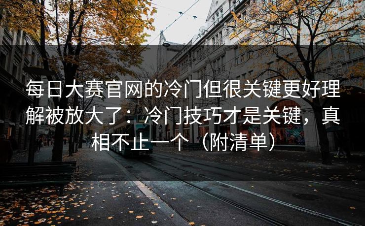 每日大赛官网的冷门但很关键更好理解被放大了：冷门技巧才是关键，真相不止一个（附清单）